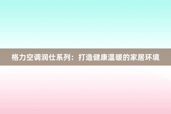 格力空调润仕系列：打造健康温暖的家居环境